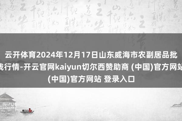 云开体育2024年12月17日山东威海市农副居品批发阛阓价钱行情-开云官网kaiyun切尔西赞助商 (中国)官方网站 登录入口