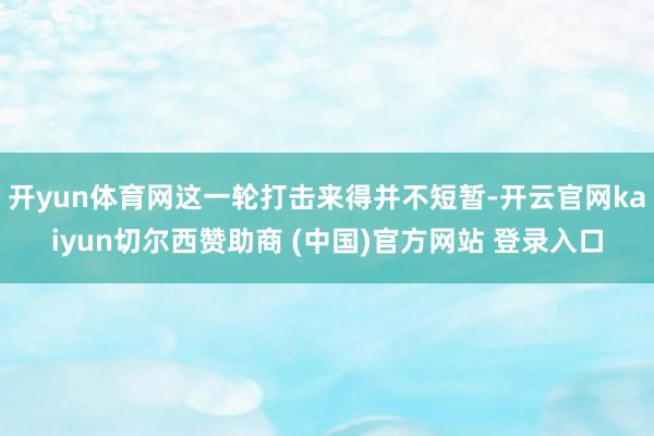 开yun体育网这一轮打击来得并不短暂-开云官网kaiyun切尔西赞助商 (中国)官方网站 登录入口