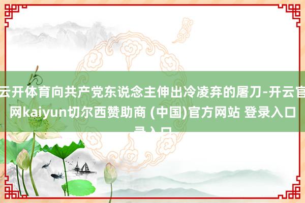 云开体育向共产党东说念主伸出冷凌弃的屠刀-开云官网kaiyun切尔西赞助商 (中国)官方网站 登录入口