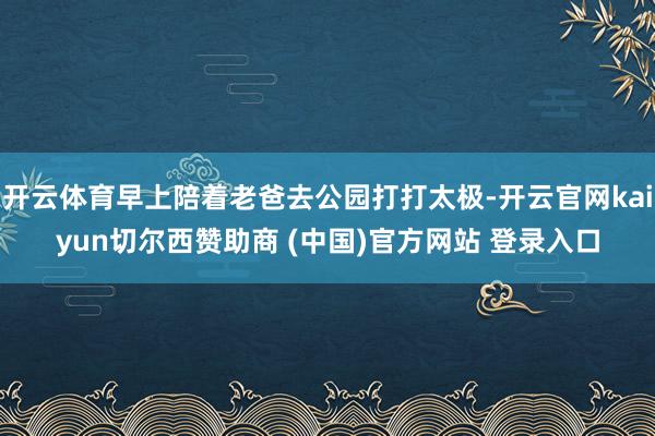 开云体育早上陪着老爸去公园打打太极-开云官网kaiyun切尔西赞助商 (中国)官方网站 登录入口