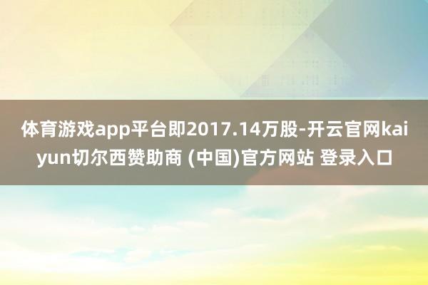 体育游戏app平台即2017.14万股-开云官网kaiyun切尔西赞助商 (中国)官方网站 登录入口