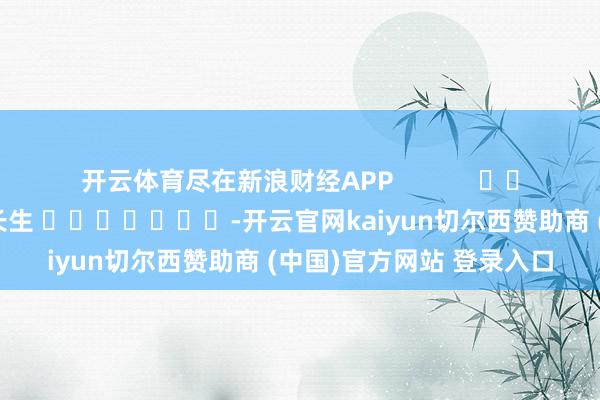 开云体育尽在新浪财经APP            						株连裁剪：王长生 							-开云官网kaiyun切尔西赞助商 (中国)官方网站 登录入口
