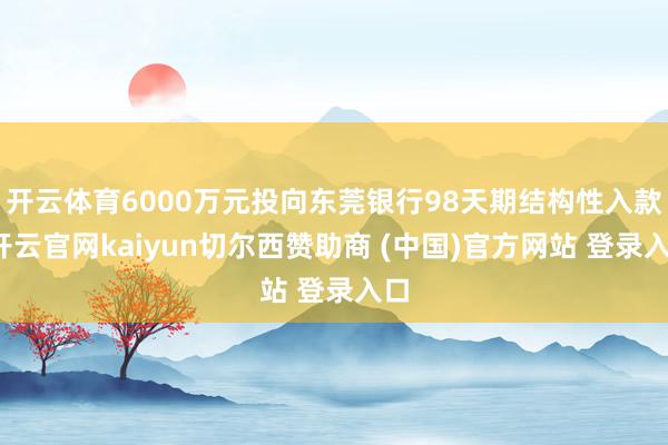 开云体育6000万元投向东莞银行98天期结构性入款-开云官网kaiyun切尔西赞助商 (中国)官方网站 登录入口