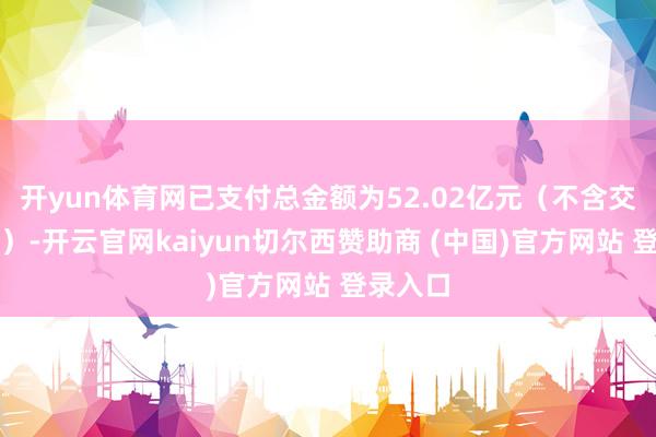 开yun体育网已支付总金额为52.02亿元（不含交往用度）-开云官网kaiyun切尔西赞助商 (中国)官方网站 登录入口