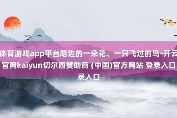 体育游戏app平台路边的一朵花、一只飞过的鸟-开云官网kaiyun切尔西赞助商 (中国)官方网站 登录入口