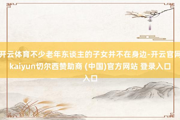 开云体育不少老年东谈主的子女并不在身边-开云官网kaiyun切尔西赞助商 (中国)官方网站 登录入口