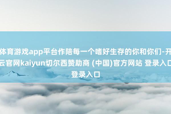 体育游戏app平台作陪每一个嗜好生存的你和你们-开云官网kaiyun切尔西赞助商 (中国)官方网站 登录入口