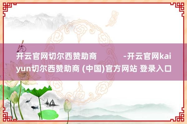 开云官网切尔西赞助商            -开云官网kaiyun切尔西赞助商 (中国)官方网站 登录入口