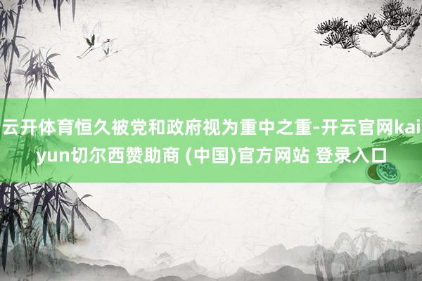 云开体育恒久被党和政府视为重中之重-开云官网kaiyun切尔西赞助商 (中国)官方网站 登录入口