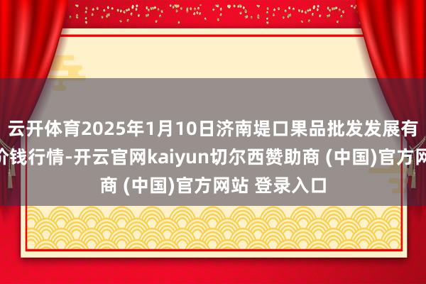 云开体育2025年1月10日济南堤口果品批发发展有限累赘公司价钱行情-开云官网kaiyun切尔西赞助商 (中国)官方网站 登录入口
