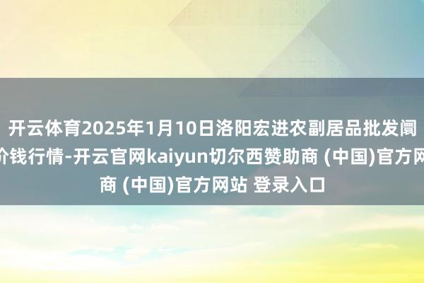 开云体育2025年1月10日洛阳宏进农副居品批发阛阓有限公司价钱行情-开云官网kaiyun切尔西赞助商 (中国)官方网站 登录入口
