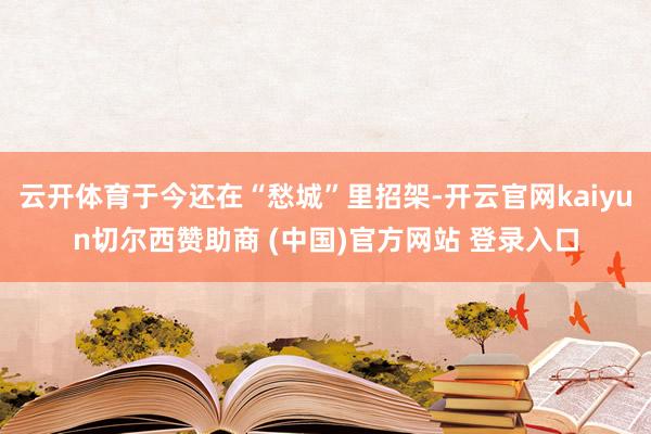 云开体育于今还在“愁城”里招架-开云官网kaiyun切尔西赞助商 (中国)官方网站 登录入口