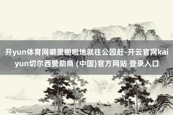 开yun体育网噼里啪啦地就往公园赶-开云官网kaiyun切尔西赞助商 (中国)官方网站 登录入口