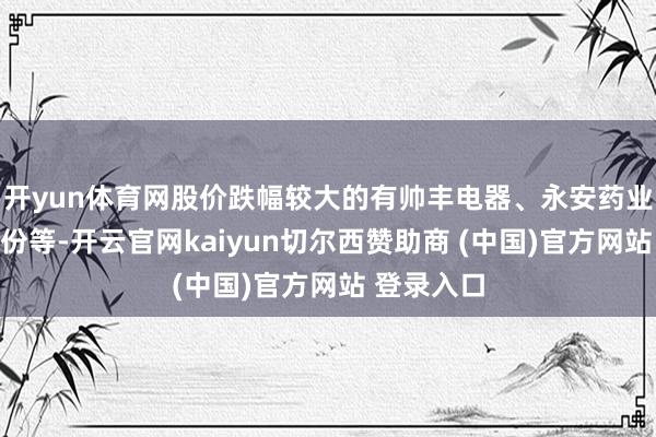 开yun体育网股价跌幅较大的有帅丰电器、永安药业、苏利股份等-开云官网kaiyun切尔西赞助商 (中国)官方网站 登录入口