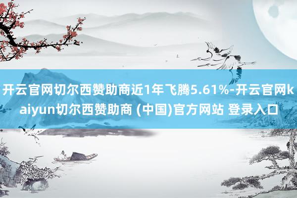 开云官网切尔西赞助商近1年飞腾5.61%-开云官网kaiyun切尔西赞助商 (中国)官方网站 登录入口