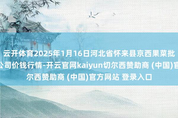 云开体育2025年1月16日河北省怀来县京西果菜批发阛阓有限包袱公司价钱行情-开云官网kaiyun切尔西赞助商 (中国)官方网站 登录入口