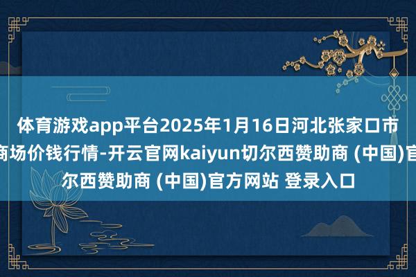 体育游戏app平台2025年1月16日河北张家口市京北农家具玄虚商场价钱行情-开云官网kaiyun切尔西赞助商 (中国)官方网站 登录入口