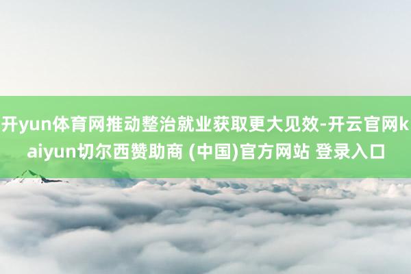 开yun体育网推动整治就业获取更大见效-开云官网kaiyun切尔西赞助商 (中国)官方网站 登录入口