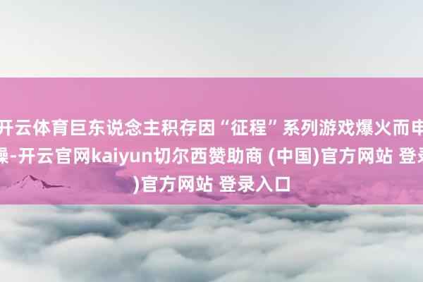 开云体育巨东说念主积存因“征程”系列游戏爆火而申明大噪-开云官网kaiyun切尔西赞助商 (中国)官方网站 登录入口