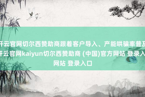 开云官网切尔西赞助商跟着客户导入、产能哄骗率普及-开云官网kaiyun切尔西赞助商 (中国)官方网站 登录入口
