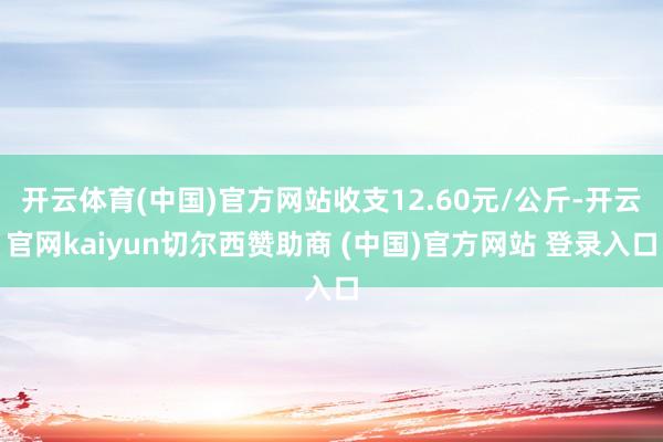 开云体育(中国)官方网站收支12.60元/公斤-开云官网kaiyun切尔西赞助商 (中国)官方网站 登录入口