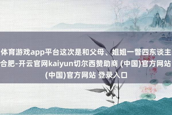 体育游戏app平台这次是和父母、姐姐一瞥四东谈主第一次来合肥-开云官网kaiyun切尔西赞助商 (中国)官方网站 登录入口