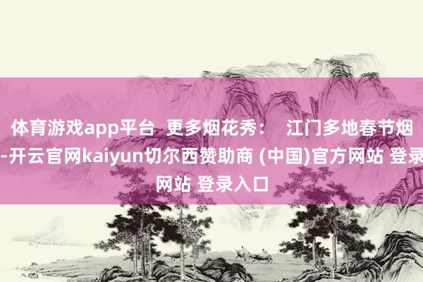体育游戏app平台  更多烟花秀：  江门多地春节烟花秀-开云官网kaiyun切尔西赞助商 (中国)官方网站 登录入口