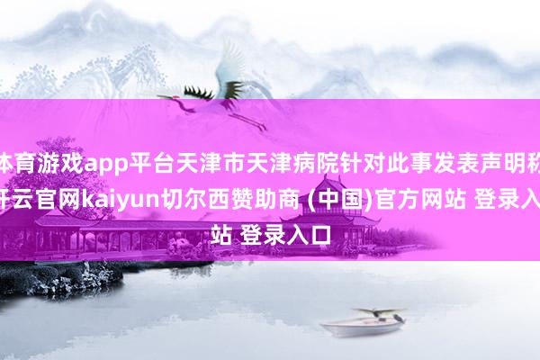 体育游戏app平台天津市天津病院针对此事发表声明称-开云官网kaiyun切尔西赞助商 (中国)官方网站 登录入口