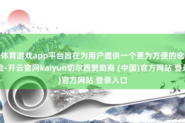 体育游戏app平台旨在为用户提供一个更为方便的讹诈体验-开云官网kaiyun切尔西赞助商 (中国)官方网站 登录入口