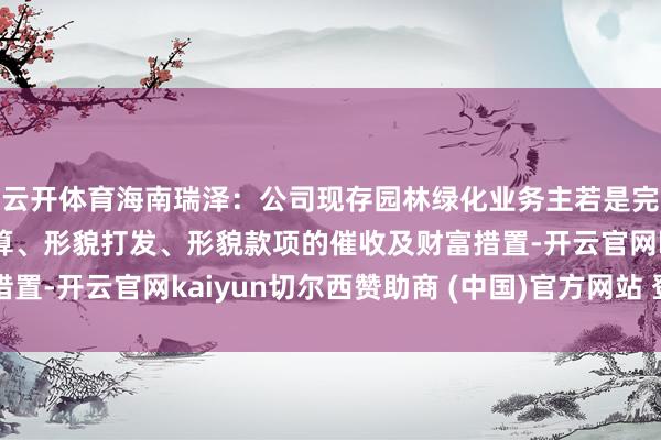 云开体育海南瑞泽：公司现存园林绿化业务主若是完成原有形貌标终了结算、形貌打发、形貌款项的催收及财富措置-开云官网kaiyun切尔西赞助商 (中国)官方网站 登录入口