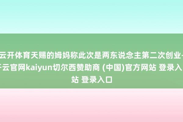 云开体育天赐的姆妈称此次是两东说念主第二次创业-开云官网kaiyun切尔西赞助商 (中国)官方网站 登录入口