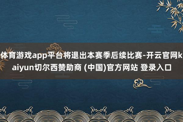 体育游戏app平台将退出本赛季后续比赛-开云官网kaiyun切尔西赞助商 (中国)官方网站 登录入口