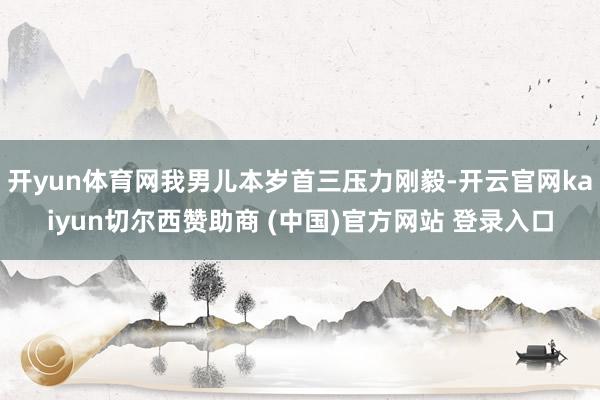 开yun体育网我男儿本岁首三压力刚毅-开云官网kaiyun切尔西赞助商 (中国)官方网站 登录入口