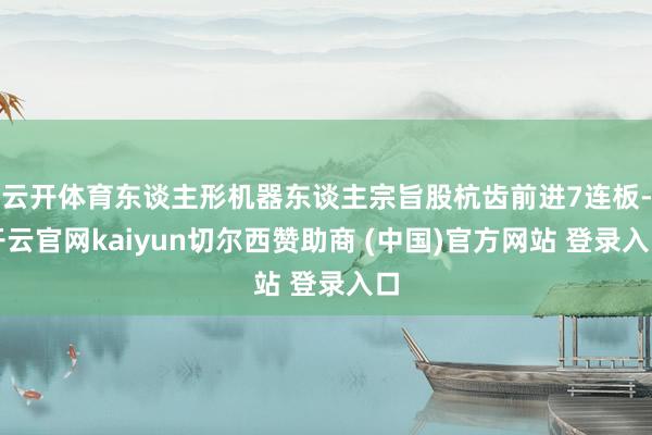 云开体育东谈主形机器东谈主宗旨股杭齿前进7连板-开云官网kaiyun切尔西赞助商 (中国)官方网站 登录入口