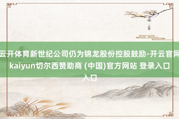 云开体育新世纪公司仍为锦龙股份控股鼓励-开云官网kaiyun切尔西赞助商 (中国)官方网站 登录入口