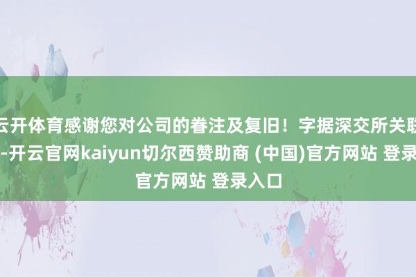 云开体育感谢您对公司的眷注及复旧！字据深交所关联法例-开云官网kaiyun切尔西赞助商 (中国)官方网站 登录入口