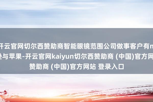 开云官网切尔西赞助商智能眼镜范围公司做事客户有meta、亚马逊与苹果-开云官网kaiyun切尔西赞助商 (中国)官方网站 登录入口