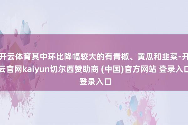 开云体育其中环比降幅较大的有青椒、黄瓜和韭菜-开云官网kaiyun切尔西赞助商 (中国)官方网站 登录入口