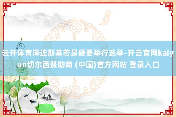 云开体育泽连斯基若是硬要举行选举-开云官网kaiyun切尔西赞助商 (中国)官方网站 登录入口