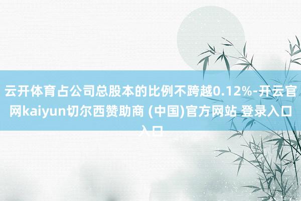 云开体育占公司总股本的比例不跨越0.12%-开云官网kaiyun切尔西赞助商 (中国)官方网站 登录入口