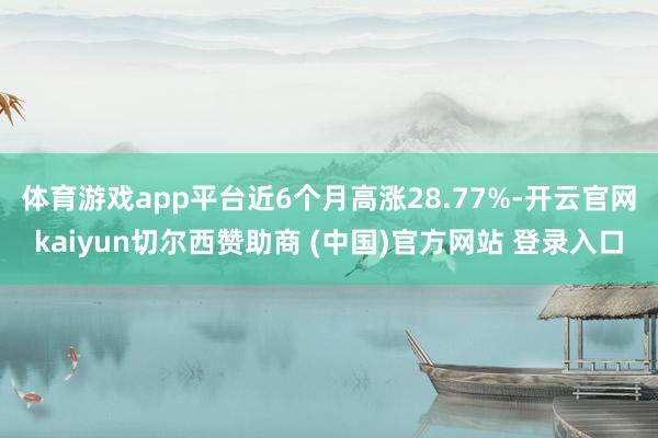 体育游戏app平台近6个月高涨28.77%-开云官网kaiyun切尔西赞助商 (中国)官方网站 登录入口