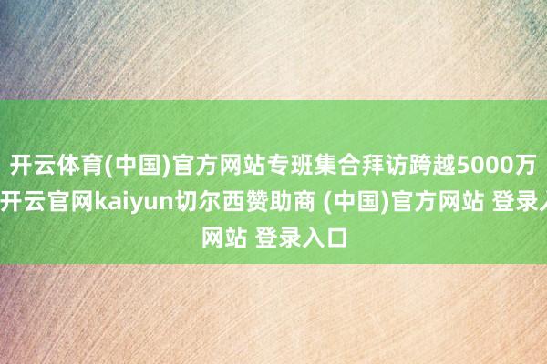 开云体育(中国)官方网站专班集合拜访跨越5000万户-开云官网kaiyun切尔西赞助商 (中国)官方网站 登录入口