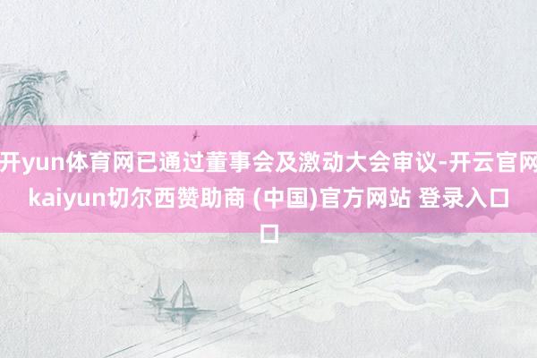 开yun体育网已通过董事会及激动大会审议-开云官网kaiyun切尔西赞助商 (中国)官方网站 登录入口