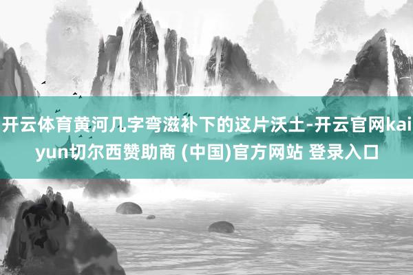 开云体育黄河几字弯滋补下的这片沃土-开云官网kaiyun切尔西赞助商 (中国)官方网站 登录入口