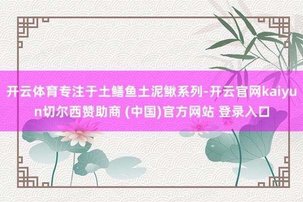开云体育专注于土鳝鱼土泥鳅系列-开云官网kaiyun切尔西赞助商 (中国)官方网站 登录入口