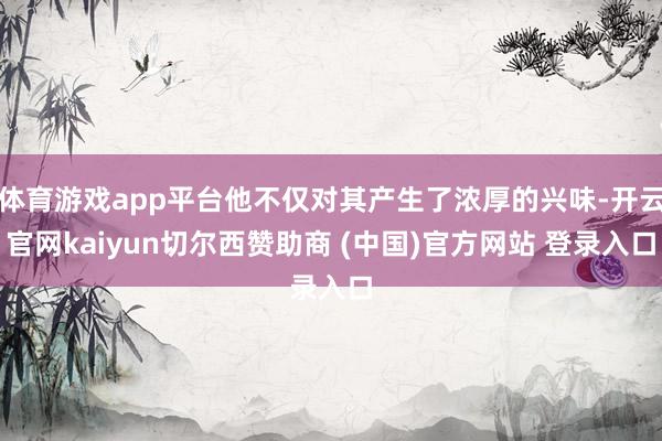 体育游戏app平台他不仅对其产生了浓厚的兴味-开云官网kaiyun切尔西赞助商 (中国)官方网站 登录入口