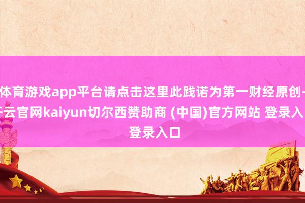 体育游戏app平台请点击这里此践诺为第一财经原创-开云官网kaiyun切尔西赞助商 (中国)官方网站 登录入口