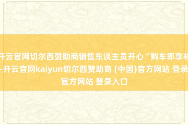 开云官网切尔西赞助商销售东谈主员开心“购车即享补贴”-开云官网kaiyun切尔西赞助商 (中国)官方网站 登录入口