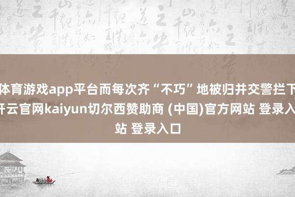 体育游戏app平台而每次齐“不巧”地被归并交警拦下-开云官网kaiyun切尔西赞助商 (中国)官方网站 登录入口