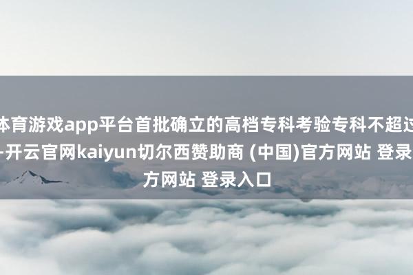体育游戏app平台首批确立的高档专科考验专科不超过6个-开云官网kaiyun切尔西赞助商 (中国)官方网站 登录入口